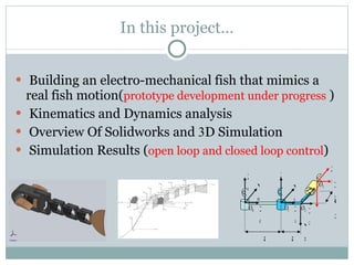 In this project… Building an electro-mechanical fish that mimics a real fish motion( prototype development under progress   ) Kinematics and Dynamics analysis  Overview Of Solidworks and  3 D Simulation  Simulation Results ( open loop and closed loop control ) a a Z 0 X 0 Y 0 Z 3 X 2 Y 1 X 1 Y 2 d 2 Z 1 X 3 Z 2 