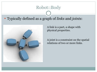Robot::Body Typically defined as a graph of  links  and  joints : A link is a part, a shape with physical properties. A joint is a constraint on the spatial relations of two or more links . 