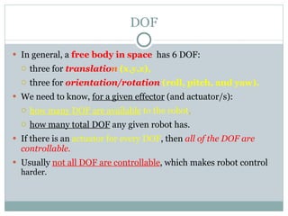 DOF In general, a  free body in space   has 6 DOF:  three for  translatio n   (x,y,z),   three for  orientation/rotation   (roll, pitch, and yaw).   We need to know,  for a given effector  (and actuator/s): how many DOF are available  to the robot ,   how many total DOF  any given robot has.  If there is an  actuator for every DOF , then  all of the DOF are controllable.  Usually  not all DOF are controllable , which makes robot control  harder. 