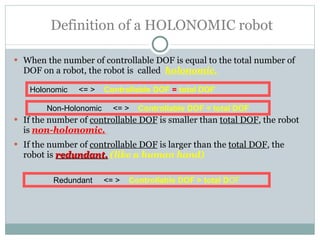   Definition of a HOLONOMIC robot When the number of controllable DOF is equal to the total number of DOF on a robot, the robot is  called  holonomic. If the number of  controllable DOF  is smaller than  total DOF , the robot is  non-holonomic.   If the number of  controllable DOF  is larger than the  total DOF , the robot is  redundant.   (like a human hand) Holonomic  <= >  Controllable DOF  =   total DOF Non-Holonomic  <= >  Controllable DOF < total DOF Redundant  <= >  Controllable DOF > total D OF 