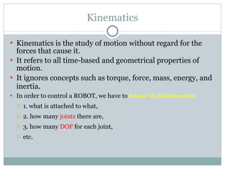 Kinematics Kinematics is the study of motion without regard for the forces that cause it.  It refers to all time-based and geometrical properties of motion. It ignores concepts such as torque, force, mass, energy, and inertia . In order to control a ROBOT, we have to  know its kinematics: 1. what is attached to what,  2. how many   joints   there are,   3. how many  DOF  for each joint,  etc. 