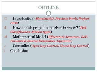 OUTLINE Introduction ( Biomimetic?, Previous Work, Project-Aims )  How do fish propel themselves in water? ( Fish Classification ,Motion types ) Mathematical Model ( Effecters & Actuators, DoF, Forward & Inverse Kinematics, Dynamics ) Controller ( Open loop Control, Closed loop Control ) Conclusion   