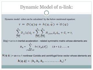 Dynamic Model of n-link: Dynamic model  robot can be calculated  by the below mentioned equation: D(q) = a n x n inertial acceleration - related symmetric matrix whose elements are: ) = an n x 1 nonlinear Coriolis and centrifugal force vector whose elements are  = 