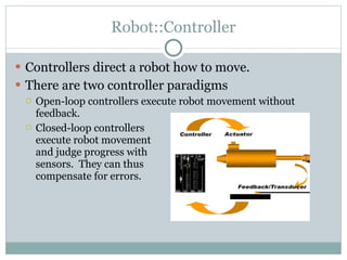Robot::Controller Controllers direct a robot how to move. There are two controller paradigms Open-loop controllers execute robot movement without feedback. Closed-loop controllers  execute robot movement  and judge progress with sensors.  They can thus  compensate for errors. 