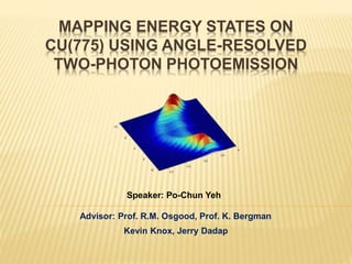 MAPPING ENERGY STATES ON
CU(775) USING ANGLE-RESOLVED
TWO-PHOTON PHOTOEMISSION
Advisor: Prof. R.M. Osgood, Prof. K. Bergman
Kevin Knox, Jerry Dadap
Speaker: Po-Chun Yeh
 