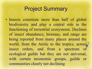 Project Summary
• Insects constitute more than half of global
biodiversity and play a central role in the
functioning of terrestrial ecosystems. Declines
of insect abundance, biomass, and range are
being reported from many places around the
world, from the Arctic to the tropics, across
insect orders, and from a spectrum of
ecological guilds but they are not universal,
with certain taxonomic groups, guilds or
communities clearly not declining
 
