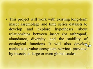 • This project will work with existing long-term
insect assemblage and time series datasets to
develop and explore hypotheses about
relationships between insect (or arthropod)
abundance, diversity, and the stability of
ecological functions It will also develop
methods to value ecosystem services provided
by insects, at large or even global scales
 