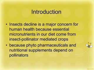 Introduction
• Insects decline is a major concern for
human health because essential
micronutrients in our diet come from
insect-pollinator mediated crops
• because phyto pharmaceuticals and
nutritional supplements depend on
pollinators
 