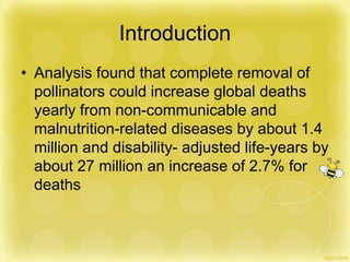 Introduction
• Analysis found that complete removal of
pollinators could increase global deaths
yearly from non-communicable and
malnutrition-related diseases by about 1.4
million and disability- adjusted life-years by
about 27 million an increase of 2.7% for
deaths
 