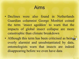 Aims
• Declines were also found in Netherlands
Guardian columnist George Monbiot coined
the term ‘insect ageddon’ to warn that the
impacts of global insect collapse are more
catastrophic than climate breakdown
• Although this term has been criticised as being
overly alarmist and unsubstantiated by data,
entomologists warn that insects are indeed
disappearing before we even have data
 
