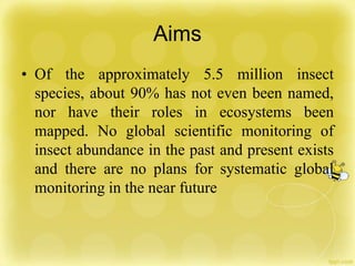Aims
• Of the approximately 5.5 million insect
species, about 90% has not even been named,
nor have their roles in ecosystems been
mapped. No global scientific monitoring of
insect abundance in the past and present exists
and there are no plans for systematic global
monitoring in the near future
 