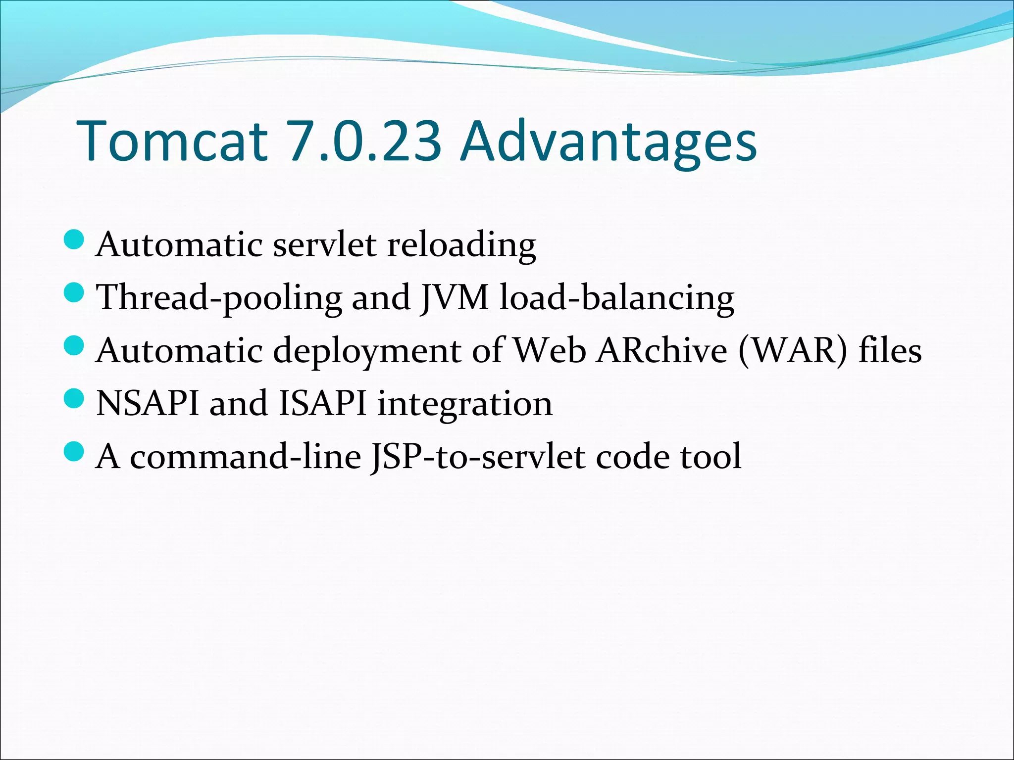 Tomcat 7.0.23 Advantages
Automatic servlet reloading
Thread-pooling and JVM load-balancing
Automatic deployment of Web ARchive (WAR) files
NSAPI and ISAPI integration
A command-line JSP-to-servlet code tool
 