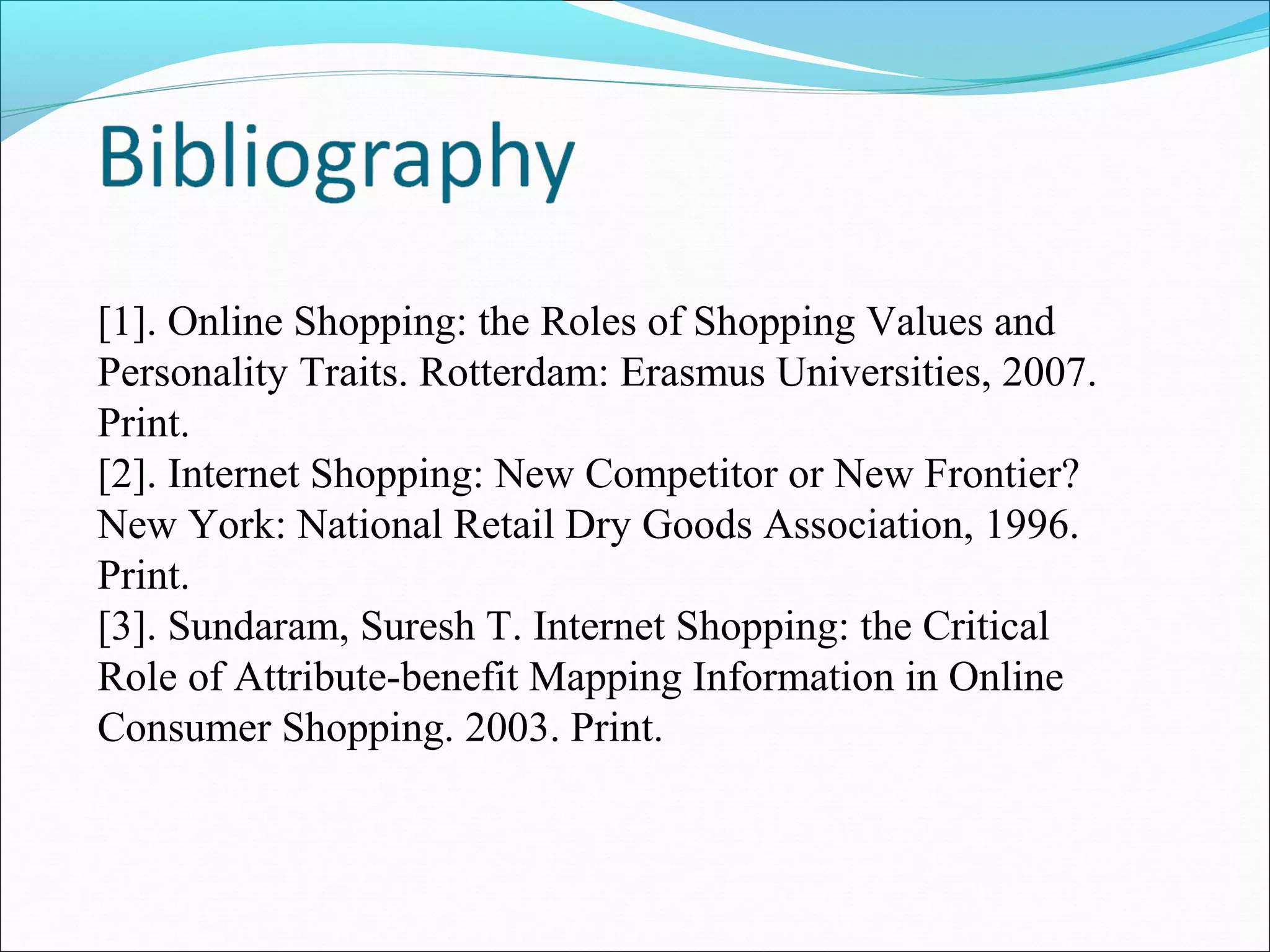 [1]. Online Shopping: the Roles of Shopping Values and
Personality Traits. Rotterdam: Erasmus Universities, 2007.
Print.
[2]. Internet Shopping: New Competitor or New Frontier?
New York: National Retail Dry Goods Association, 1996.
Print.
[3]. Sundaram, Suresh T. Internet Shopping: the Critical
Role of Attribute-benefit Mapping Information in Online
Consumer Shopping. 2003. Print.
 