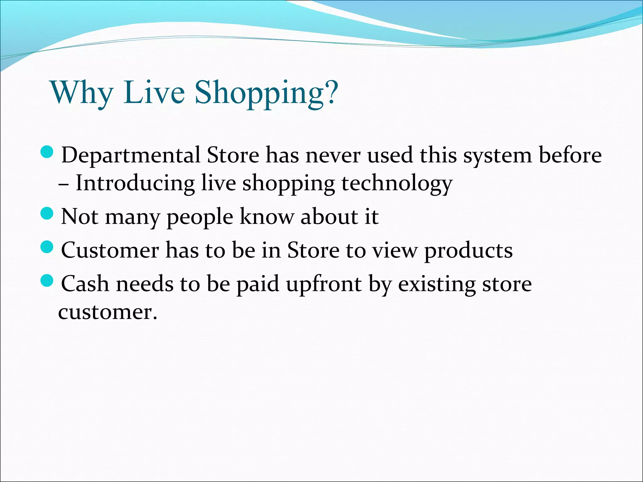 Why Live Shopping?
Departmental Store has never used this system before
 – Introducing live shopping technology
Not many people know about it
Customer has to be in Store to view products
Cash needs to be paid upfront by existing store
 customer.
 