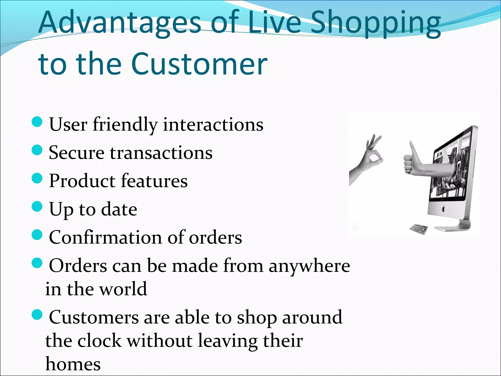 Advantages of Live Shopping
to the Customer
User friendly interactions
Secure transactions
Product features
Up to date
Confirmation of orders
Orders can be made from anywhere
 in the world
Customers are able to shop around
 the clock without leaving their
 homes
 