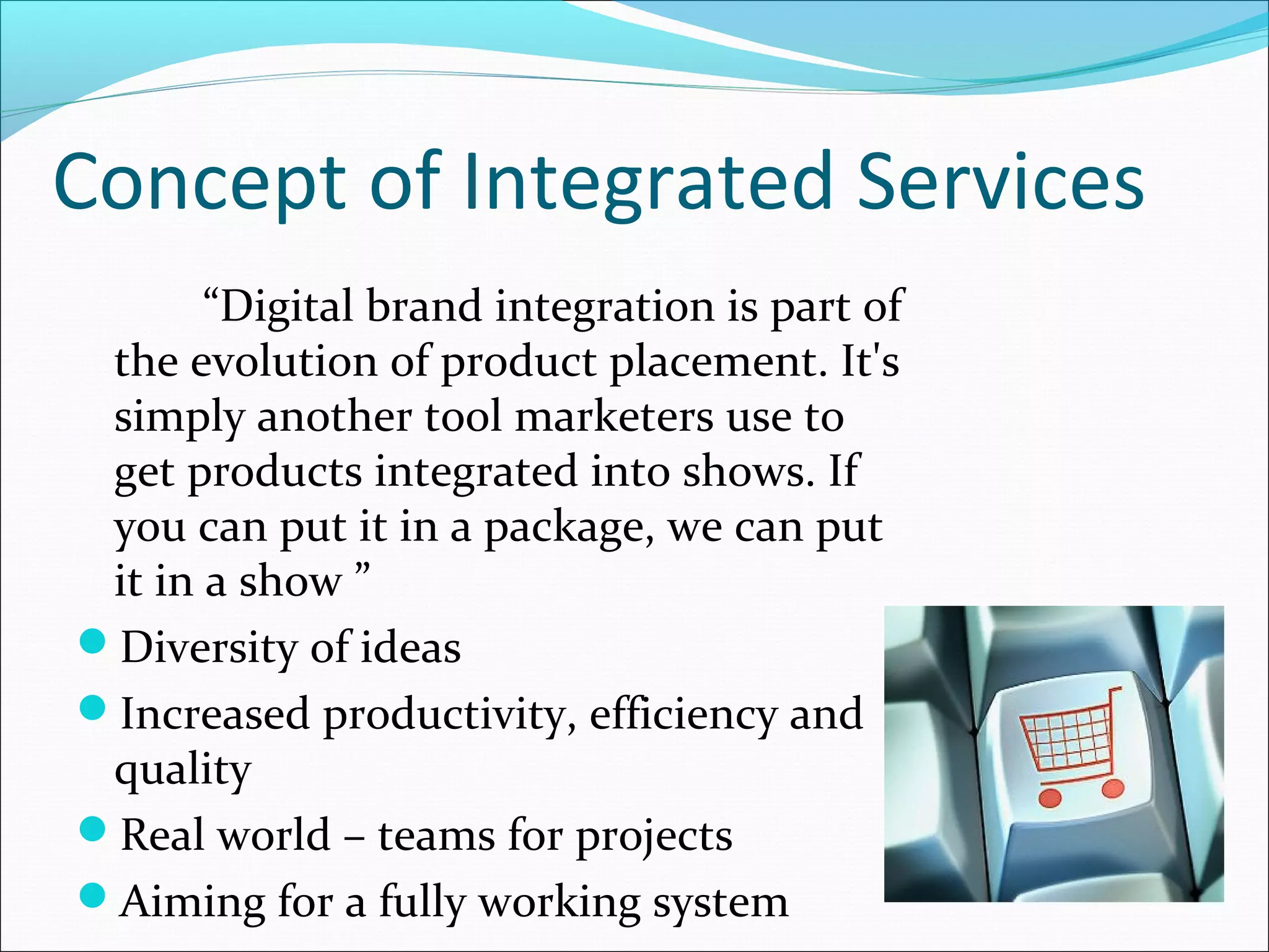 Concept of Integrated Services
       “Digital brand integration is part of
 the evolution of product placement. It's
 simply another tool marketers use to
 get products integrated into shows. If
 you can put it in a package, we can put
 it in a show ”
Diversity of ideas
Increased productivity, efficiency and
 quality
Real world – teams for projects
Aiming for a fully working system
 