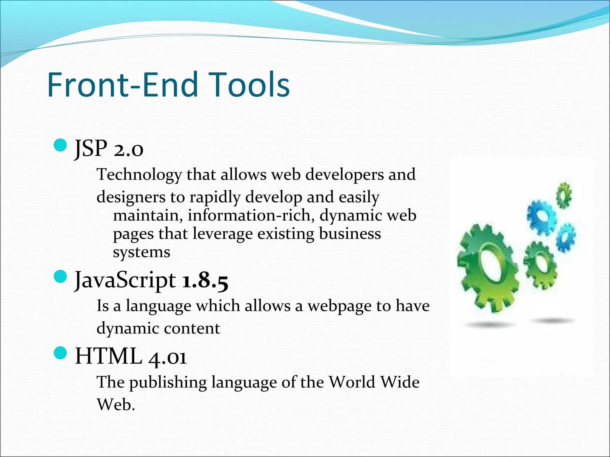 Front-End Tools
JSP 2.0
    Technology that allows web developers and
    designers to rapidly develop and easily
      maintain, information-rich, dynamic web
      pages that leverage existing business
      systems
JavaScript 1.8.5
    Is a language which allows a webpage to have
    dynamic content
HTML 4.01
    The publishing language of the World Wide
    Web.
 
