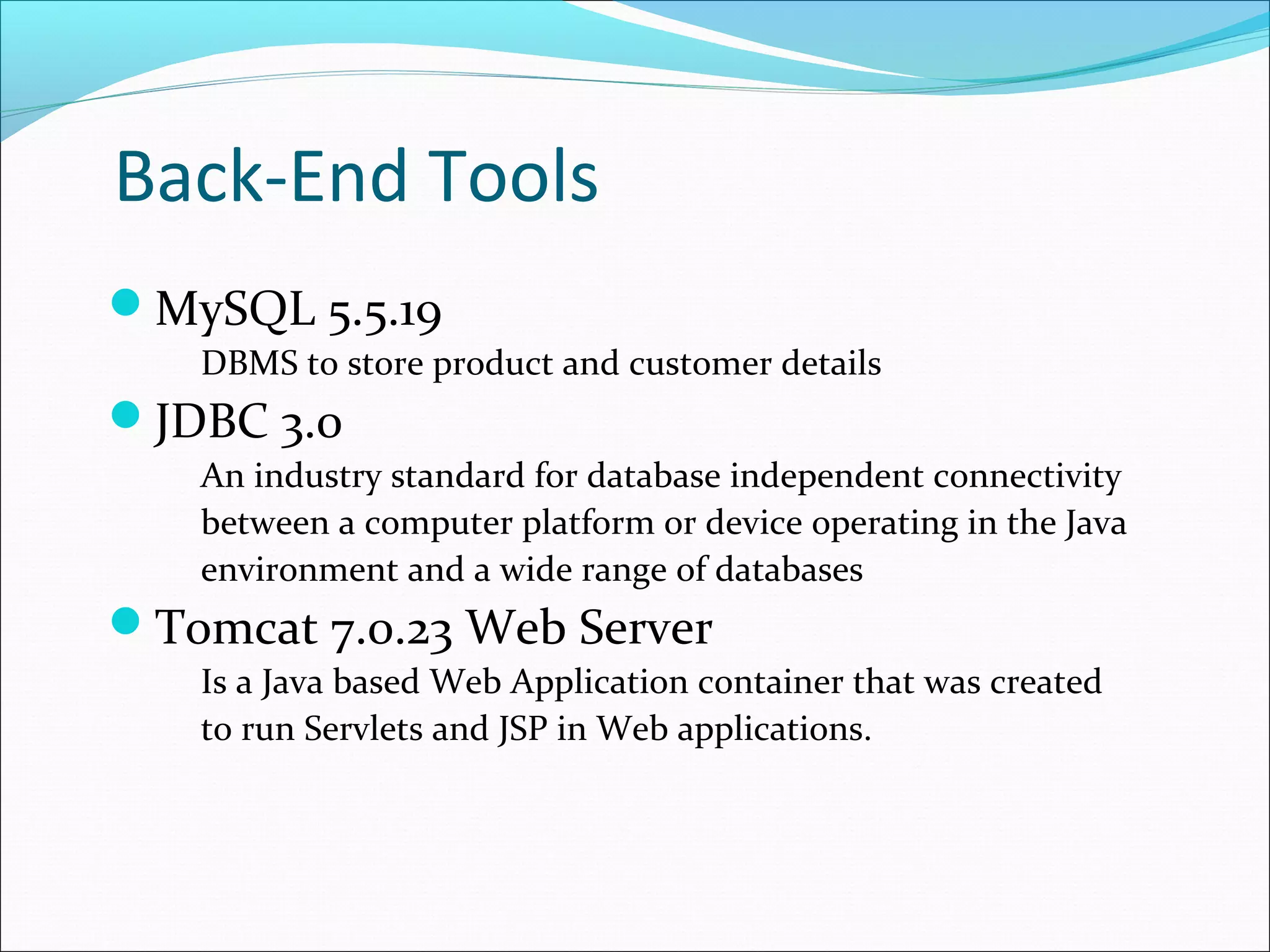 Back-End Tools
MySQL 5.5.19
   DBMS to store product and customer details
JDBC 3.0
   An industry standard for database independent connectivity
   between a computer platform or device operating in the Java
   environment and a wide range of databases
Tomcat 7.0.23 Web Server
   Is a Java based Web Application container that was created
   to run Servlets and JSP in Web applications.
 