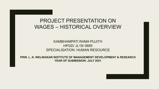 PROJECT PRESENTATION ON
WAGES – HISTORICAL OVERVIEW
KAMBHAMPATI RAMA PUJITH
HPGD/ JL19/ 0685
SPECIALISATION: HUMAN RESOURCE
PRIN. L. N. WELINGKAR INSTITUTE OF MANAGEMENT DEVELOPMENT & RESEARCH
YEAR OF SUBMISSION: JULY 2021
 