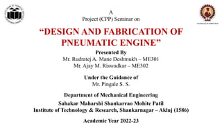 A
Project (CPP) Seminar on
“DESIGN AND FABRICATION OF
PNEUMATIC ENGINE”
Presented By
Mr. Rudratej A. Mane Deshmukh – ME301
Mr. Ajay M. Riswadkar – ME302
Under the Guidance of
Mr. Pingale S. S.
Sahakar Maharshi Shankarrao Mohite Patil
Institute of Technology & Research, Shankarnagar – Akluj (1586)
Department of Mechanical Engineering
Academic Year 2022-23
 