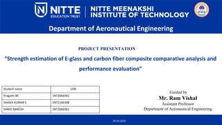 “Strength estimation of E-glass and carbon fiber composite comparative analysis and
performance evaluation”
Department of Aeronautical Engineering
PROJECT PRESENTATION
Guided by
Mr. Ram Vishal
Assistant Professor
Department of Aeronautical Engineering
19-10-2023
Student name USN
Pragathi BS 1NT20AE041
SHASHI KUMAR S 1NT21AE408
SHREE NARESH 1NT20AE061
 