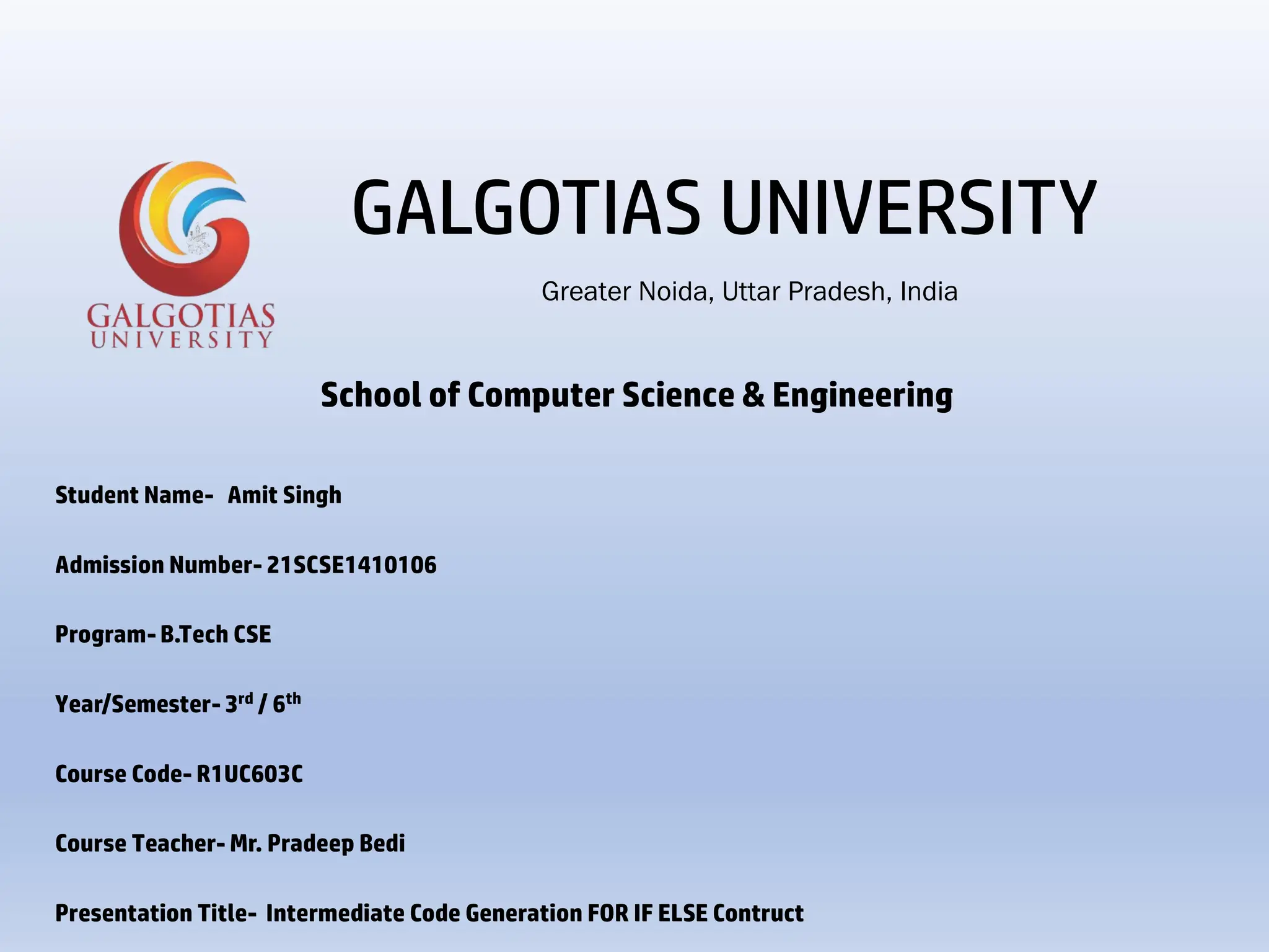 School of Computer Science & Engineering
Student Name- Amit Singh
Admission Number- 21SCSE1410106
Program- B.Tech CSE
Year/Semester- 3rd / 6th
Course Code- R1UC603C
Course Teacher- Mr. Pradeep Bedi
Presentation Title- Intermediate Code Generation FOR IF ELSE Contruct
Greater Noida, Uttar Pradesh, India
GALGOTIAS UNIVERSITY
 