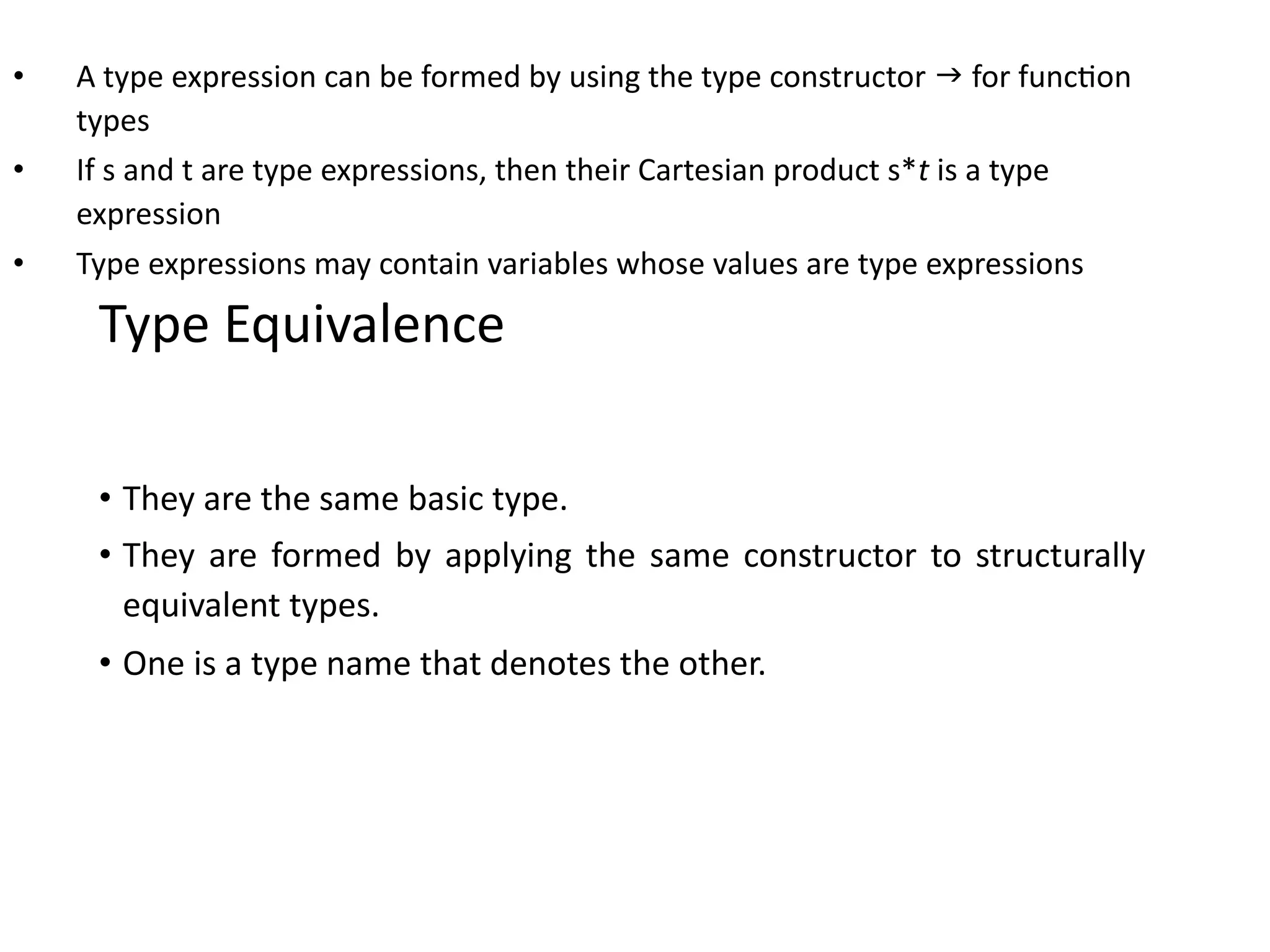 • A type expression can be formed by using the type constructor  for function
types
• If s and t are type expressions, then their Cartesian product s*t is a type
expression
• Type expressions may contain variables whose values are type expressions
Type Equivalence
• They are the same basic type.
• They are formed by applying the same constructor to structurally
equivalent types.
• One is a type name that denotes the other.
 