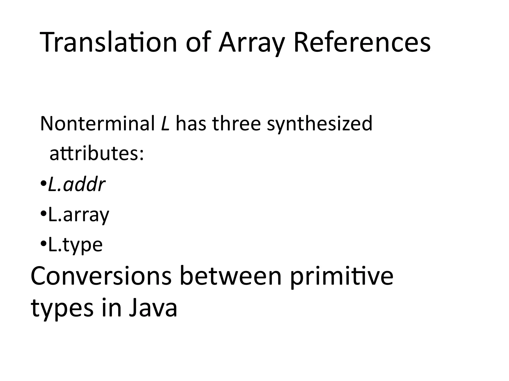 Translation of Array References
Nonterminal L has three synthesized
attributes:
•L.addr
•L.array
•L.type
Conversions between primitive
types in Java
 