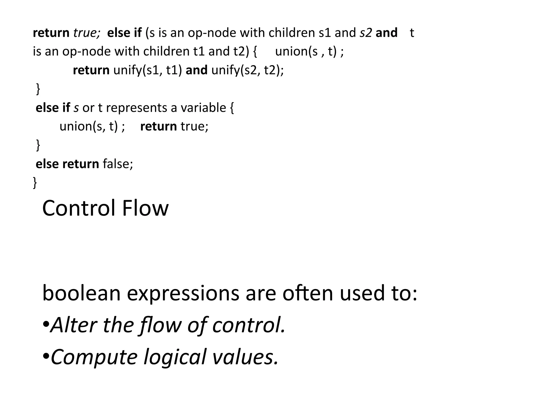 return true; else if (s is an op-node with children s1 and s2 and t
is an op-node with children t1 and t2) { union(s , t) ;
return unify(s1, t1) and unify(s2, t2);
}
else if s or t represents a variable {
union(s, t) ; return true;
}
else return false;
}
Control Flow
boolean expressions are often used to:
•Alter the flow of control.
•Compute logical values.
 