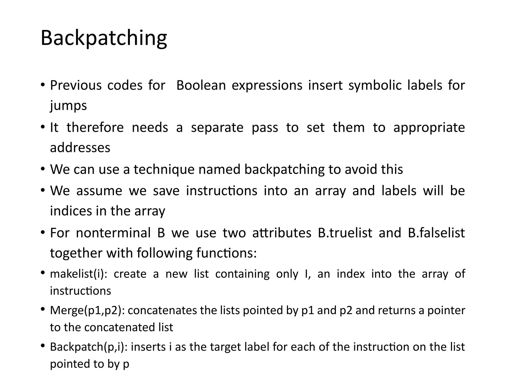 Backpatching
• Previous codes for Boolean expressions insert symbolic labels for
jumps
• It therefore needs a separate pass to set them to appropriate
addresses
• We can use a technique named backpatching to avoid this
• We assume we save instructions into an array and labels will be
indices in the array
• For nonterminal B we use two attributes B.truelist and B.falselist
together with following functions:
• makelist(i): create a new list containing only I, an index into the array of
instructions
• Merge(p1,p2): concatenates the lists pointed by p1 and p2 and returns a pointer
to the concatenated list
• Backpatch(p,i): inserts i as the target label for each of the instruction on the list
pointed to by p
 