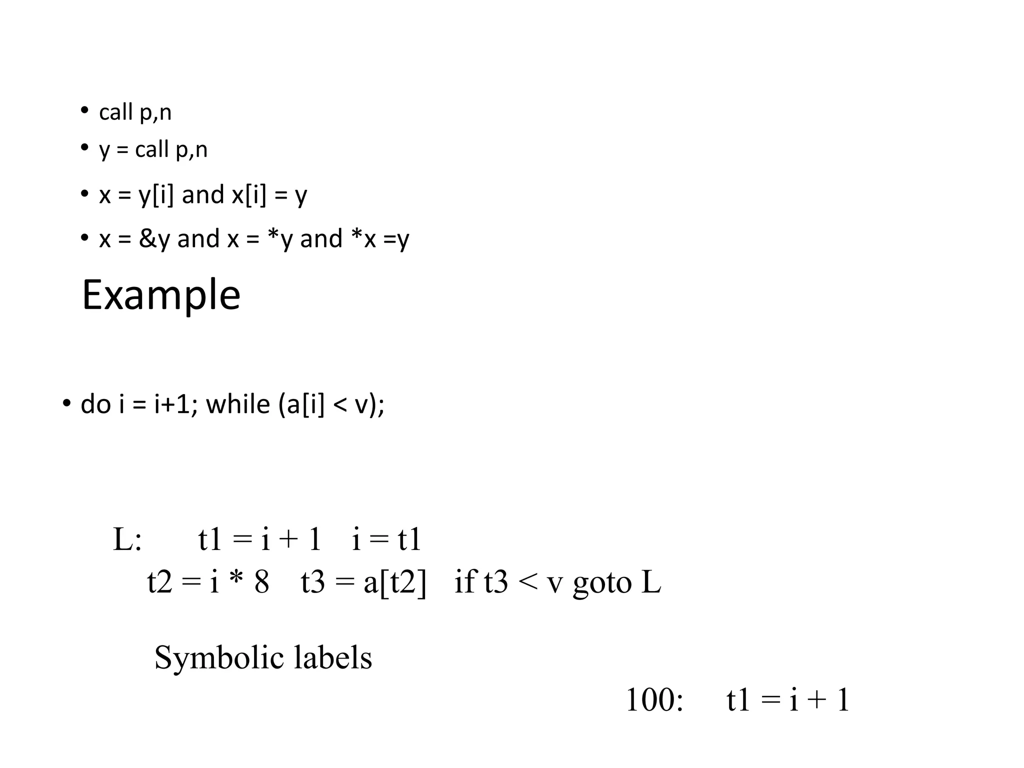 • call p,n
• y = call p,n
• x = y[i] and x[i] = y
• x = &y and x = *y and *x =y
Example
• do i = i+1; while (a[i] < v);
L: t1 = i + 1 i = t1
t2 = i * 8 t3 = a[t2] if t3 < v goto L
Symbolic labels
100: t1 = i + 1
 