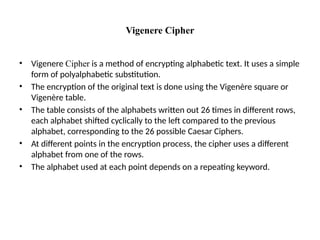 Vigenere Cipher
• Vigenere Cipher is a method of encrypting alphabetic text. It uses a simple
form of polyalphabetic substitution.
• The encryption of the original text is done using the Vigenère square or
Vigenère table.
• The table consists of the alphabets written out 26 times in different rows,
each alphabet shifted cyclically to the left compared to the previous
alphabet, corresponding to the 26 possible Caesar Ciphers.
• At different points in the encryption process, the cipher uses a different
alphabet from one of the rows.
• The alphabet used at each point depends on a repeating keyword.
 