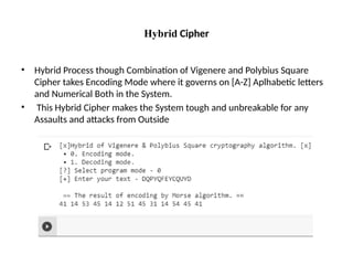 Hybrid Cipher
• Hybrid Process though Combination of Vigenere and Polybius Square
Cipher takes Encoding Mode where it governs on [A-Z] Aplhabetic letters
and Numerical Both in the System.
• This Hybrid Cipher makes the System tough and unbreakable for any
Assaults and attacks from Outside
 