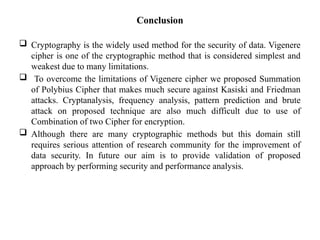 Conclusion
 Cryptography is the widely used method for the security of data. Vigenere
cipher is one of the cryptographic method that is considered simplest and
weakest due to many limitations.
 To overcome the limitations of Vigenere cipher we proposed Summation
of Polybius Cipher that makes much secure against Kasiski and Friedman
attacks. Cryptanalysis, frequency analysis, pattern prediction and brute
attack on proposed technique are also much difficult due to use of
Combination of two Cipher for encryption.
 Although there are many cryptographic methods but this domain still
requires serious attention of research community for the improvement of
data security. In future our aim is to provide validation of proposed
approach by performing security and performance analysis.
 