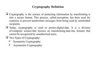 Cryptography Definition
 Cryptography is the science of protecting information by transforming it
into a secure format. This process, called encryption, has been used for
centuries to prevent handwritten messages from being read by unintended
recipients.
 Today, cryptography is used to protect digital data. It is a division
of computer science that focuses on transforming data into formats that
cannot be recognized by unauthorized users.
 Two Types of Cryptography:
 Symmetric Cryptography
 Asymmetric Cryptography
 