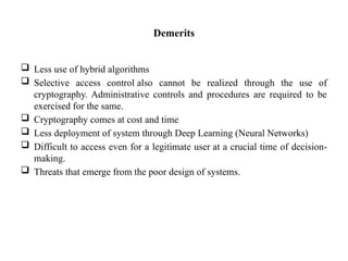 Demerits
 Less use of hybrid algorithms
 Selective access control also cannot be realized through the use of
cryptography. Administrative controls and procedures are required to be
exercised for the same.
 Cryptography comes at cost and time
 Less deployment of system through Deep Learning (Neural Networks)
 Difficult to access even for a legitimate user at a crucial time of decision-
making.
 Threats that emerge from the poor design of systems.
 