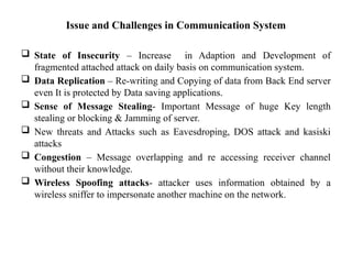 Issue and Challenges in Communication System
 State of Insecurity – Increase in Adaption and Development of
fragmented attached attack on daily basis on communication system.
 Data Replication – Re-writing and Copying of data from Back End server
even It is protected by Data saving applications.
 Sense of Message Stealing- Important Message of huge Key length
stealing or blocking & Jamming of server.
 New threats and Attacks such as Eavesdroping, DOS attack and kasiski
attacks
 Congestion – Message overlapping and re accessing receiver channel
without their knowledge.
 Wireless Spoofing attacks- attacker uses information obtained by a
wireless sniffer to impersonate another machine on the network.
 