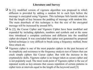 Literature and Survey
 In [1], modified version of vigenere algorithm was proposed in which
diffusion is provided by adding a random bit to each byte before the
message is encrypted using Vigenere. This technique fails kasiski attack to
find the length of key because the padding of message with random bits.
The main drawback of this technique is that the size of the encrypted
message will be increased by around 56%.
 In [2], the Caesar Cipher and Vigenere Cipher have been modified and
expanded by including alphabets, numbers and symbols and at the same
time introduced a complete confusion and diffusion into the modified
cipher developed. It was concluded that cipher text generated by proposed
hybrid technique is very difficult to break using a frequency method, brute
force attack etc.
 Vigenere cipher is one of the most popular ciphers in the past because of
its simplicity and resistance to the frequency analysis test of letters that can
crack simple ciphers like Caesar cipher. But with the increase in the
cryptanalytic skills, Vigenere cipher is no longer taken as secure cipher and
is not popularly used. The most weak point of Vigenere cipher is the use of
repeated words as key-streams that causes repetition of certain patterns in
cipher texts at intervals equal to the length of the keyword used [3].
 