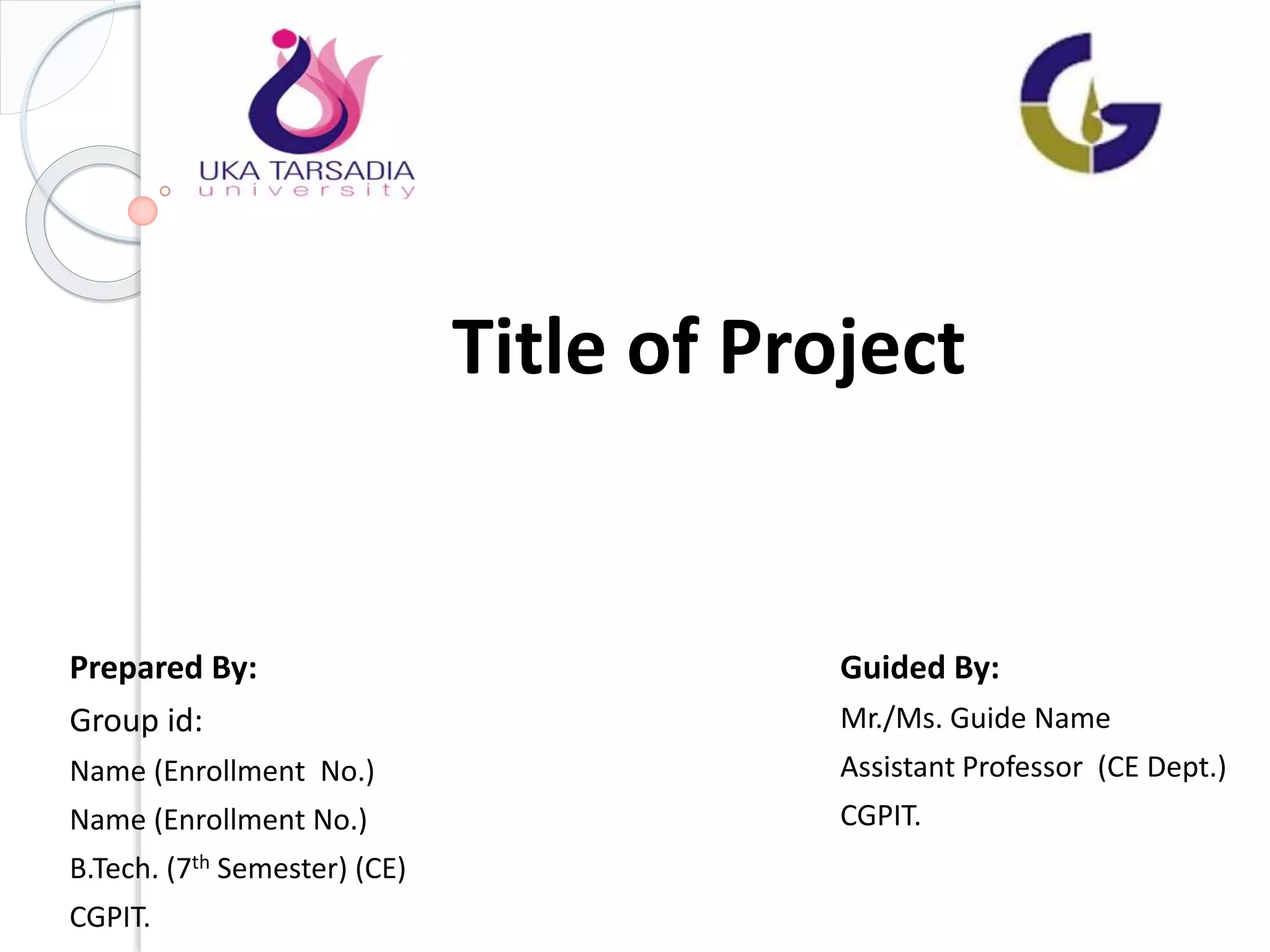 Title of Project
Prepared By:
Group id:
Name (Enrollment No.)
Name (Enrollment No.)
B.Tech. (7th Semester) (CE)
CGPIT.
Guided By:
Mr./Ms. Guide Name
Assistant Professor (CE Dept.)
CGPIT.
 