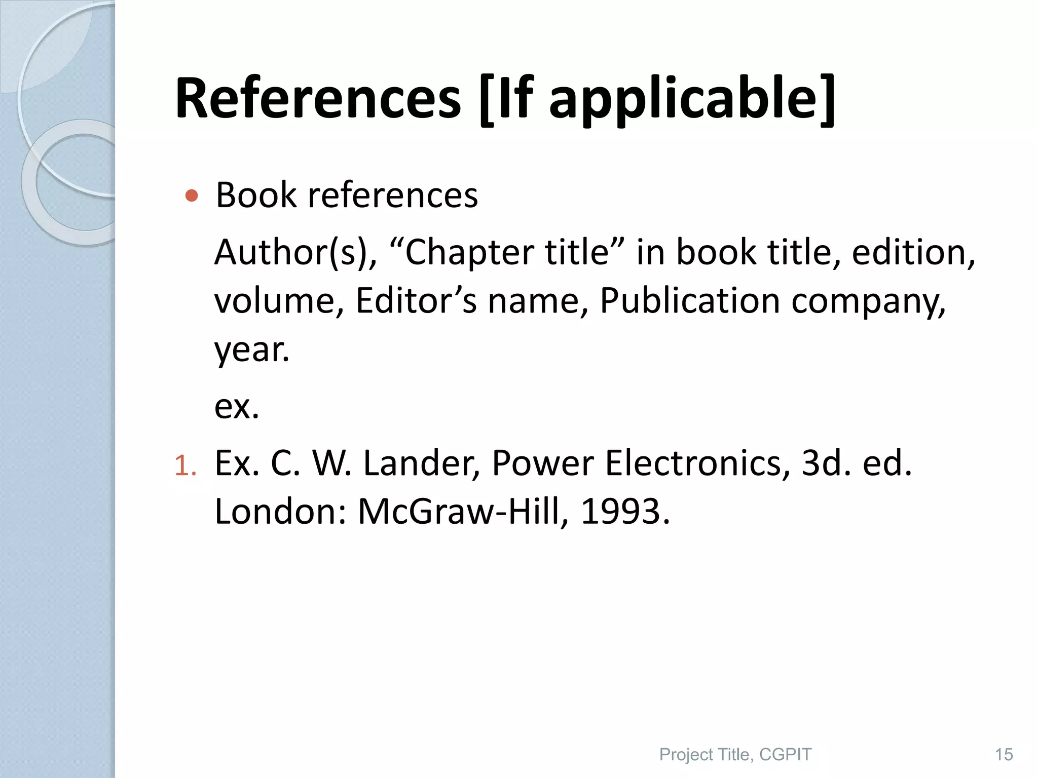 References [If applicable]
 Book references
Author(s), “Chapter title” in book title, edition,
volume, Editor’s name, Publication company,
year.
ex.
1. Ex. C. W. Lander, Power Electronics, 3d. ed.
London: McGraw-Hill, 1993.
Project Title, CGPIT 15
 