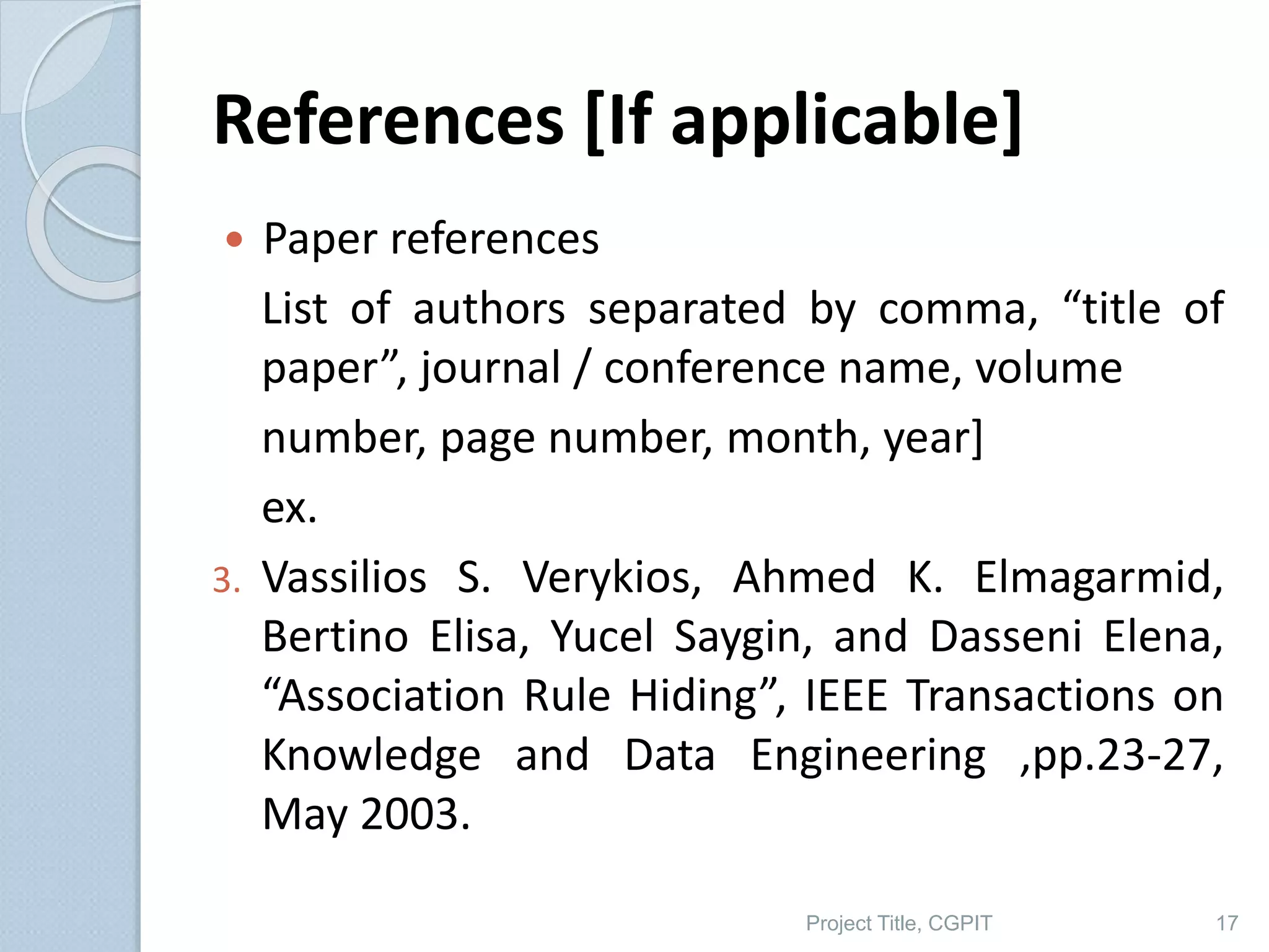 References [If applicable]
 Paper references
List of authors separated by comma, “title of
paper”, journal / conference name, volume
number, page number, month, year]
ex.
3. Vassilios S. Verykios, Ahmed K. Elmagarmid,
Bertino Elisa, Yucel Saygin, and Dasseni Elena,
“Association Rule Hiding”, IEEE Transactions on
Knowledge and Data Engineering ,pp.23-27,
May 2003.
Project Title, CGPIT 17
 