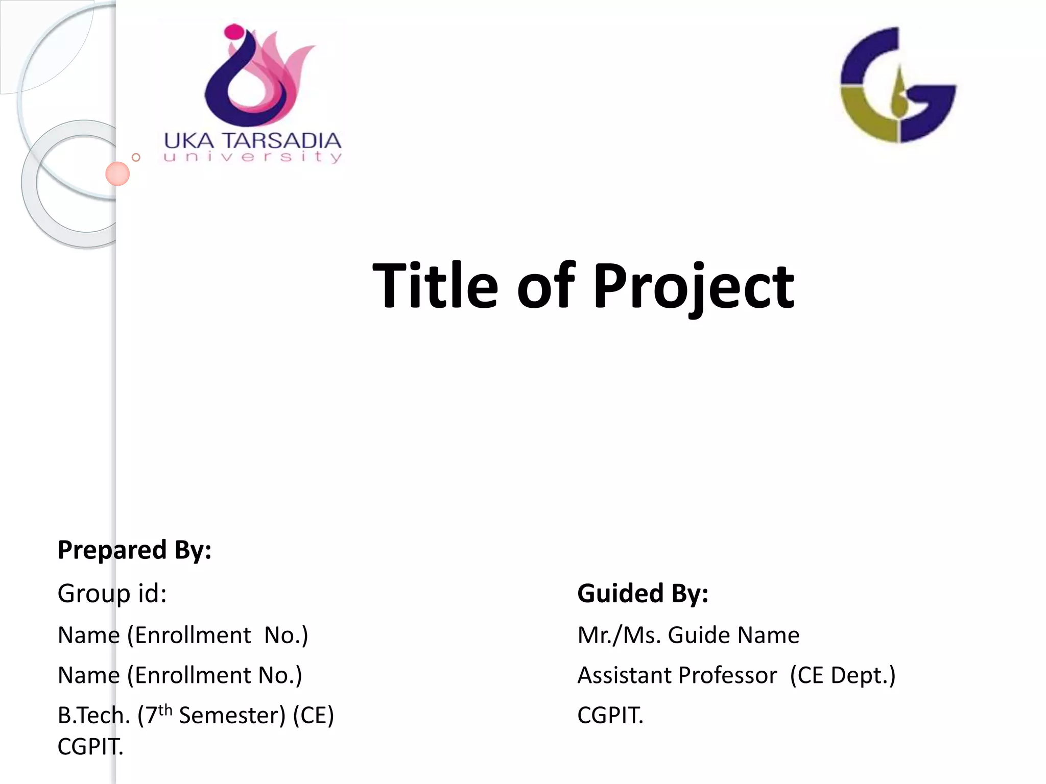 Title of Project
Prepared By:
Group id: Guided By:
Name (Enrollment No.) Mr./Ms. Guide Name
Name (Enrollment No.) Assistant Professor (CE Dept.)
B.Tech. (7th Semester) (CE) CGPIT.
CGPIT.
 