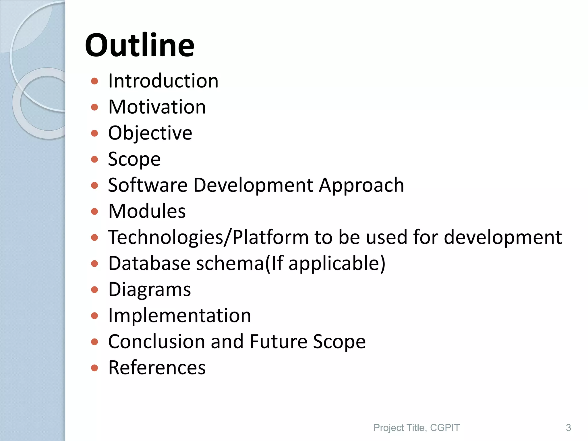 Outline
 Introduction
 Motivation
 Objective
 Scope
 Software Development Approach
 Modules
 Technologies/Platform to be used for development
 Database schema(If applicable)
 Diagrams
 Implementation
 Conclusion and Future Scope
 References
3
Project Title, CGPIT
 