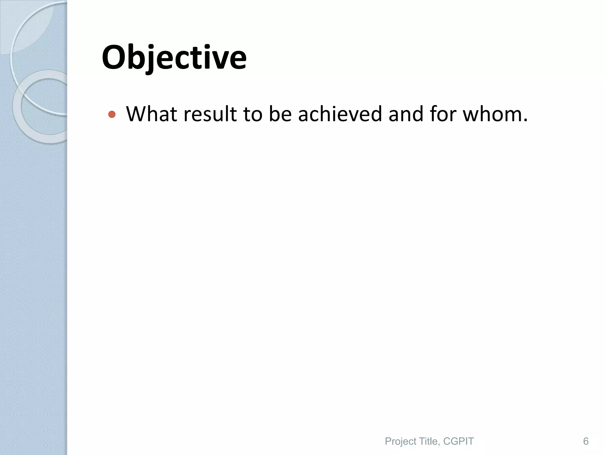 Objective
 What result to be achieved and for whom.
Project Title, CGPIT 6
 