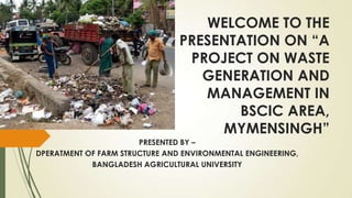 WELCOME TO THE
PRESENTATION ON “A
PROJECT ON WASTE
GENERATION AND
MANAGEMENT IN
BSCIC AREA,
MYMENSINGH”
PRESENTED BY –
DPERATMENT OF FARM STRUCTURE AND ENVIRONMENTAL ENGINEERING,
BANGLADESH AGRICULTURAL UNIVERSITY
 