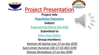 Project Presentation
Project title
Population Dynamics
Subject
Engineering Ethics( HU-416)
Submitted to
Mam Ayla Safdar
Group members:
Kamran Ali bacha (uw-17-ee-bsc-024)
Syed Umar Huraira( UW-17-EE-BSC-019)
Hamza Ahmad(uw-17-ee-bsc-039)
 