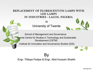 At
University of Twente
School of Management and Governance
Twente Centre for Studies in Technology and Sustainable
Development (CSTM)
Institute for Innovation and Governance Studies (IGS)
By
Engr. Titilope Fadipe & Engr. Abid Hussain Shaikh
REPLACEMENT OF FLORESCENT(T8) LAMPS WITH
LED LAMPS
IN INDUSTRIES - LAGOS, NIGERIA
 