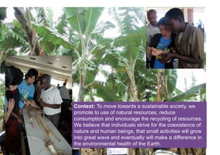 Click on the icon below to insert one or more
      images showing the context...

Where the project is starting from, what the
  situation or problem that triggered its
              development?




Context: To move towards a sustainable society, we
promote to use of natural resources, reduce
consumption and encourage the recycling of resources.
We believe that individuals strive for the coexistence of
nature and human beings, that small activities will grow
into great wave and eventually will make a difference in
the environmental health of the Earth.
 