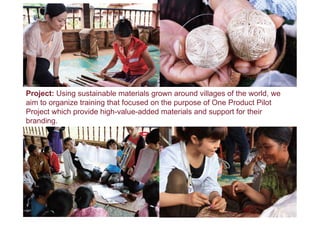 Project: Using sustainable materials grown around villages of the world, we
aim to organize training that focused on the purpose of One Product Pilot
Project which provide high-value-added materials and support for their
branding.
 