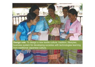 Click on the icon below to insert one or
                   more images showing the project...

                        What are the starting concept,
                  strategies, what are the development in-
                       progress, the results achieved?




Design role: To design a new textile culture, tradition, lifestyles,
business system for developing societies with technologies learning
from traditional Japanese culture.
 